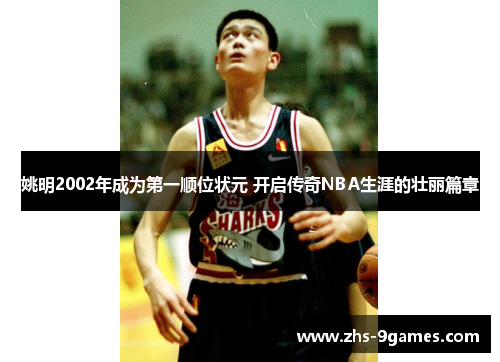 姚明2002年成为第一顺位状元 开启传奇NBA生涯的壮丽篇章