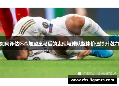 如何评估怀森加盟皇马后的表现与球队整体价值提升潜力