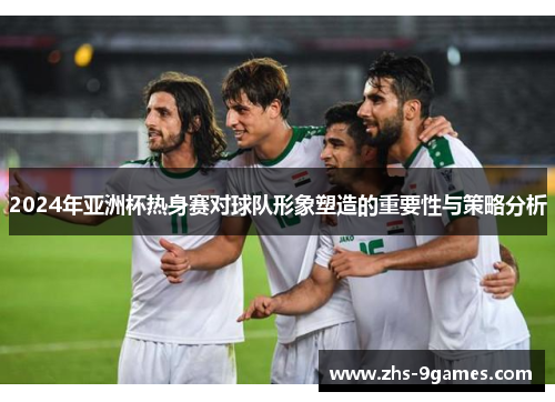 2024年亚洲杯热身赛对球队形象塑造的重要性与策略分析