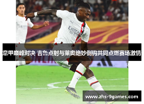 意甲巅峰对决 吉鲁点射与莱奥绝妙倒钩共同点燃赛场激情