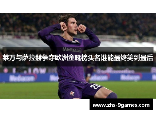 莱万与萨拉赫争夺欧洲金靴榜头名谁能最终笑到最后
