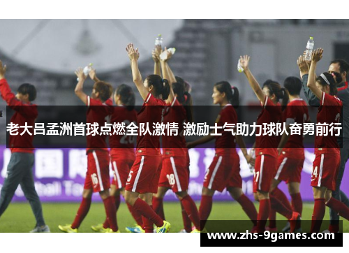 老大吕孟洲首球点燃全队激情 激励士气助力球队奋勇前行
