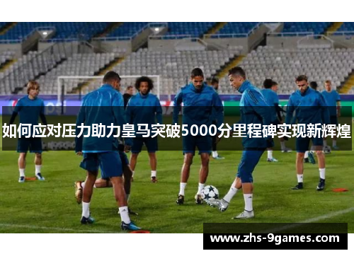 如何应对压力助力皇马突破5000分里程碑实现新辉煌