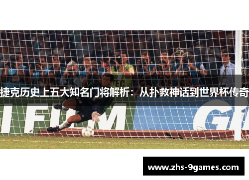 捷克历史上五大知名门将解析：从扑救神话到世界杯传奇