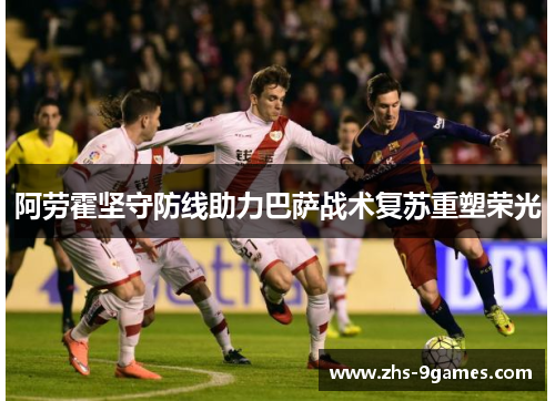 阿劳霍坚守防线助力巴萨战术复苏重塑荣光