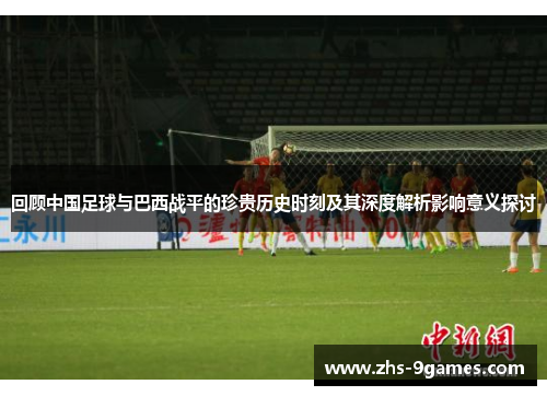 回顾中国足球与巴西战平的珍贵历史时刻及其深度解析影响意义探讨 回顾中国足球与巴西战平的珍贵历史时刻及其深度解析影响意义探讨